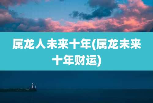 属龙人未来十年(属龙未来十年财运)