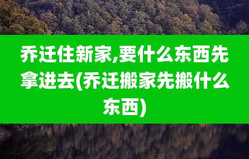 乔迁住新家,要什么东西先拿进去(乔迁搬家先搬什么东西)