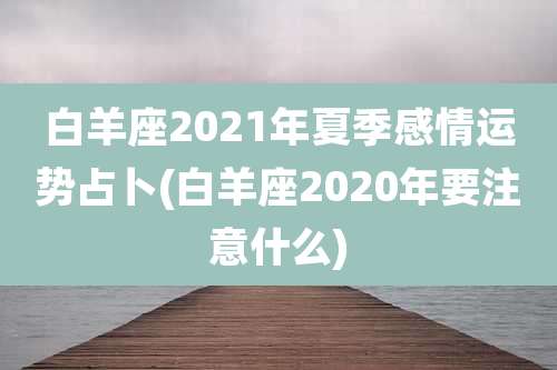 白羊座2021年夏季感情运势占卜(白羊座2020年要注意什么)