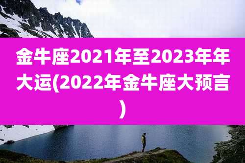 金牛座2021年至2023年年大运(2022年金牛座大预言)