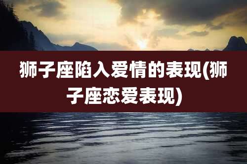 狮子座陷入爱情的表现(狮子座恋爱表现)
