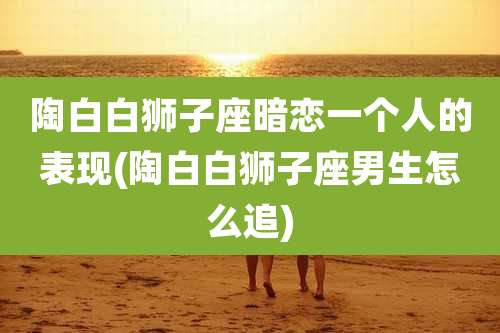 陶白白狮子座暗恋一个人的表现(陶白白狮子座男生怎么追)