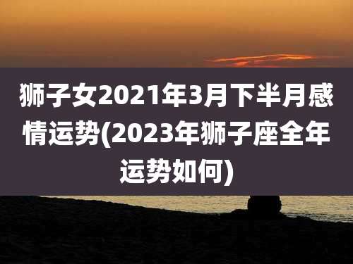 狮子女2021年3月下半月感情运势(2023年狮子座全年运势如何)