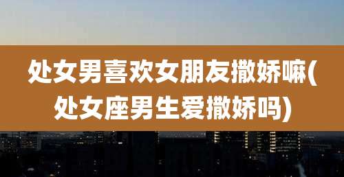 处女男喜欢女朋友撒娇嘛(处女座男生爱撒娇吗)