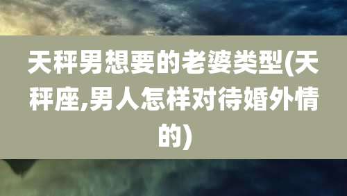 天秤男想要的老婆类型(天秤座,男人怎样对待婚外情的)