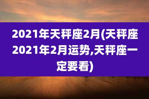 2021年天秤座2月(天秤座2021年2月运势,天秤座一定要看)
