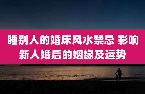 睡别人的婚床风水禁忌 影响新人婚后的姻缘及运势