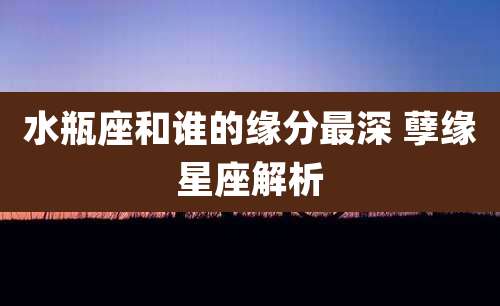 水瓶座和谁的缘分最深 孽缘星座解析