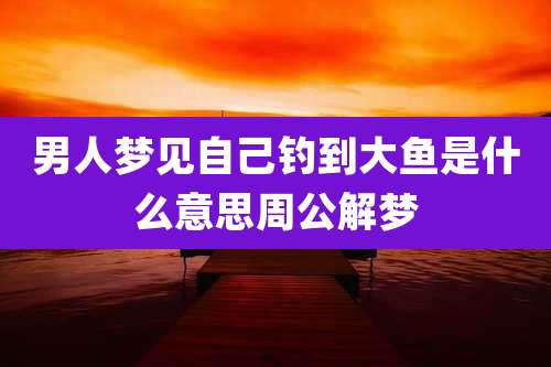 男人梦见自己钓到大鱼是什么意思周公解梦