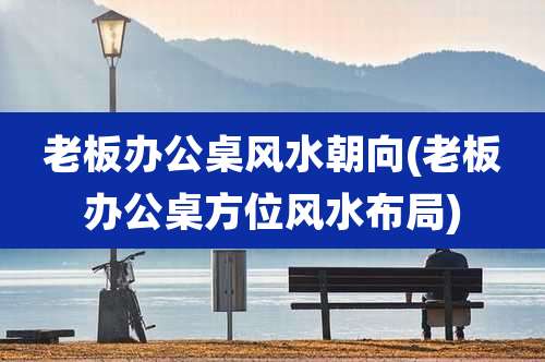 老板办公桌风水朝向(老板办公桌方位风水布局)