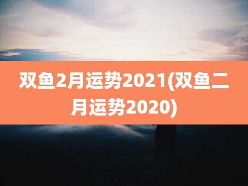 双鱼2月运势2021(双鱼二月运势2020)