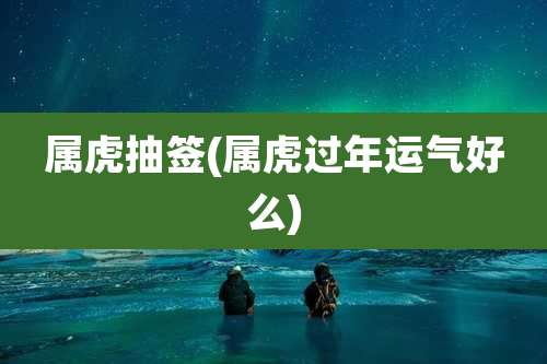 属虎抽签(属虎过年运气好么)