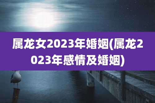 属龙女2023年婚姻(属龙2023年感情及婚姻)