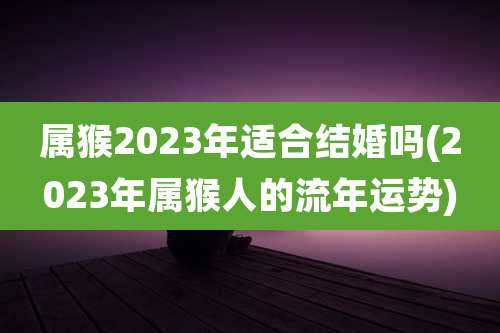 属猴2023年适合结婚吗(2023年属猴人的流年运势)