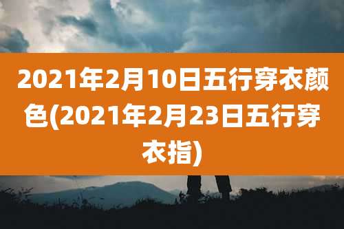 2021年2月10日五行穿衣颜色(2021年2月23日五行穿衣指)