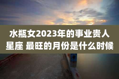 水瓶女2023年的事业贵人星座 最旺的月份是什么时候