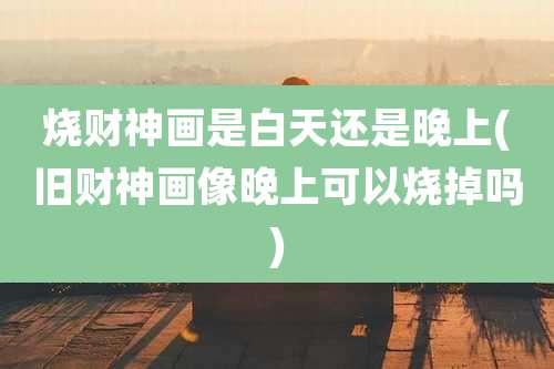 烧财神画是白天还是晚上(旧财神画像晚上可以烧掉吗)