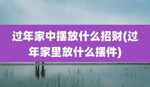 过年家中摆放什么招财(过年家里放什么摆件)