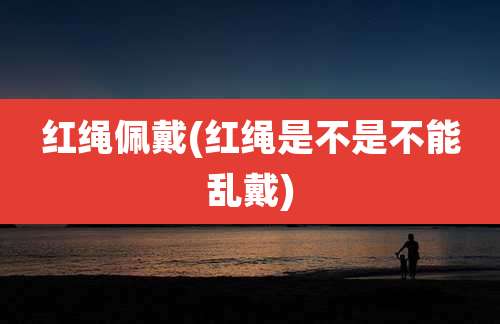 红绳佩戴(红绳是不是不能乱戴)