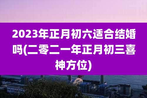 2023年正月初六适合结婚吗(二零二一年正月初三喜神方位)