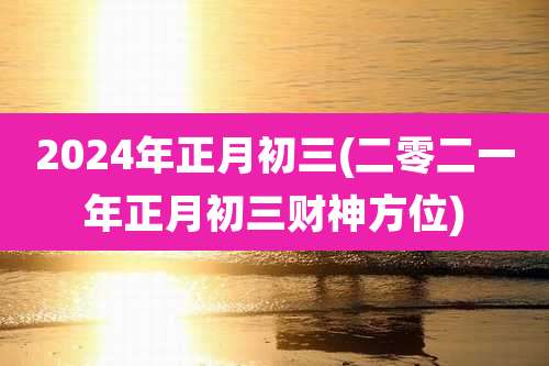 2024年正月初三(二零二一年正月初三财神方位)