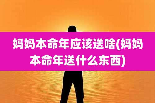 妈妈本命年应该送啥(妈妈本命年送什么东西)