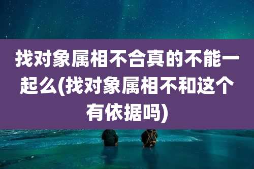 找对象属相不合真的不能一起么(找对象属相不和这个有依据吗)