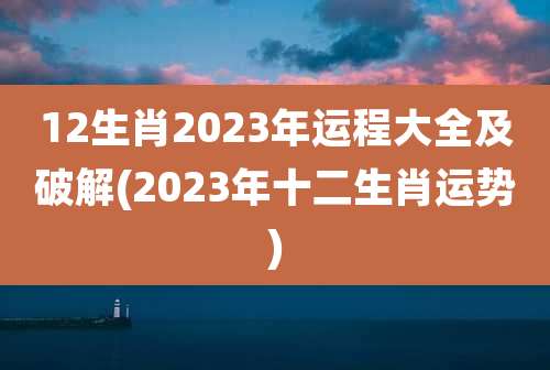 12生肖2023年运程大全及破解(2023年十二生肖运势)