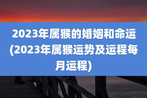2023年属猴的婚姻和命运(2023年属猴运势及运程每月运程)