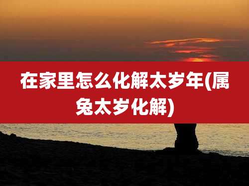 在家里怎么化解太岁年(属兔太岁化解)