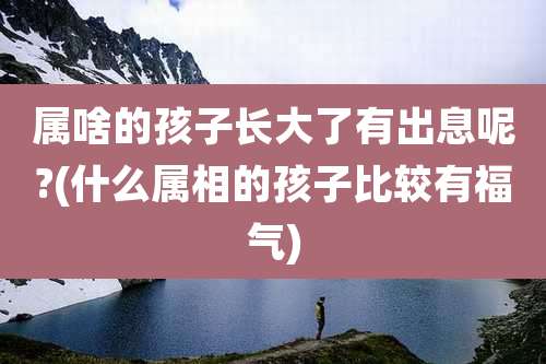 属啥的孩子长大了有出息呢?(什么属相的孩子比较有福气)
