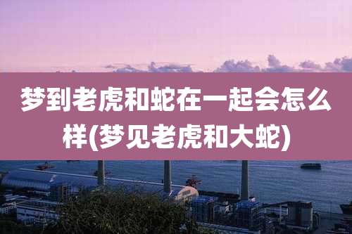 梦到老虎和蛇在一起会怎么样(梦见老虎和大蛇)