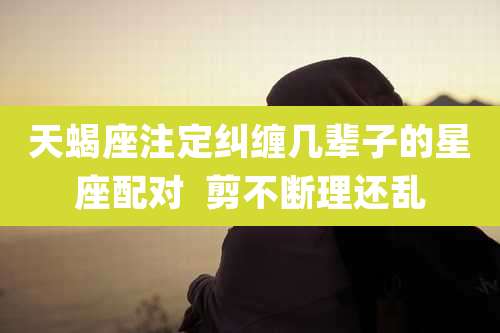 天蝎座注定纠缠几辈子的星座配对 剪不断理还乱