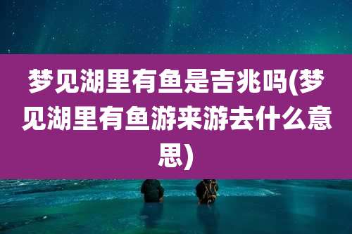 梦见湖里有鱼是吉兆吗(梦见湖里有鱼游来游去什么意思)