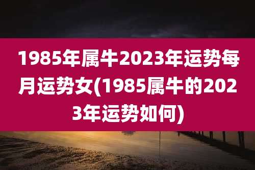 1985年属牛2023年运势每月运势女(1985属牛的2023年运势如何)