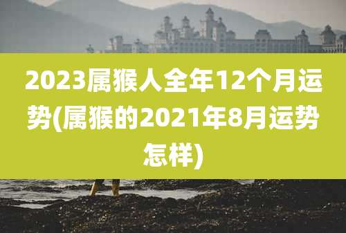 2023属猴人全年12个月运势(属猴的2021年8月运势怎样)