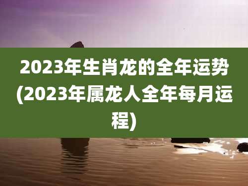 2023年生肖龙的全年运势(2023年属龙人全年每月运程)