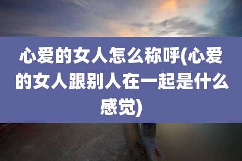 心爱的女人怎么称呼(心爱的女人跟别人在一起是什么感觉)