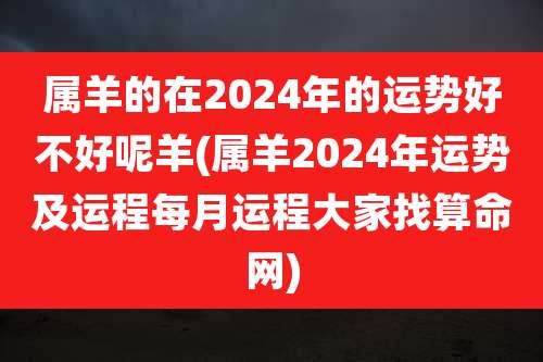 属羊的在2024年的运势好不好呢羊(属羊2024年运势及运程每月运程大家找算命网)