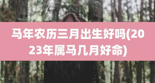 马年农历三月出生好吗(2023年属马几月好命)