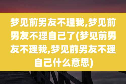 梦见前男友不理我,梦见前男友不理自己了(梦见前男友不理我,梦见前男友不理自己什么意思)