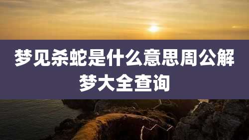 梦见杀蛇是什么意思周公解梦大全查询