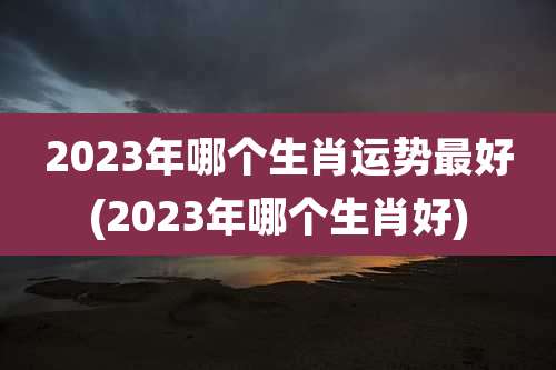 2023年哪个生肖运势最好(2023年哪个生肖好)