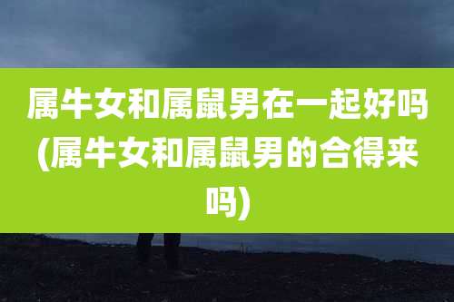 属牛女和属鼠男在一起好吗(属牛女和属鼠男的合得来吗)