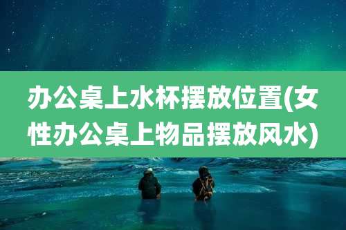 办公桌上水杯摆放位置(女性办公桌上物品摆放风水)