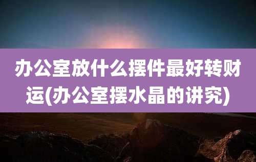 办公室放什么摆件最好转财运(办公室摆水晶的讲究)