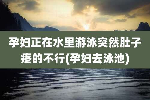 孕妇正在水里游泳突然肚子疼的不行(孕妇去泳池)