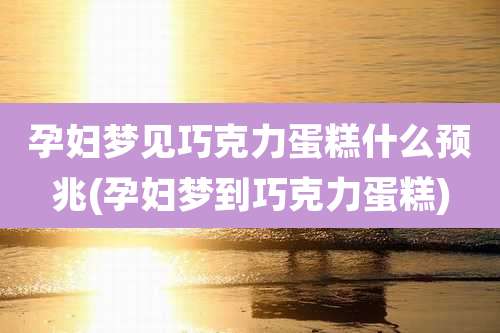 孕妇梦见巧克力蛋糕什么预兆(孕妇梦到巧克力蛋糕)