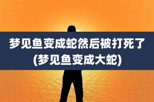 梦见鱼变成蛇然后被打死了(梦见鱼变成大蛇)