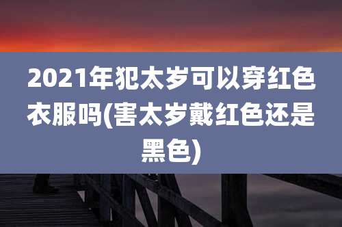 2021年犯太岁可以穿红色衣服吗(害太岁戴红色还是黑色)